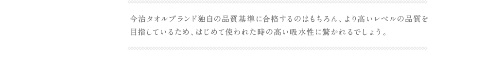 今治タオルブランド独自の品質基準に合格するのはもちろん、より高いレベルの品質を
                目指しているため、はじめて使われた時の高い吸水性に驚かれるでしょう。