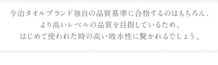 今治タオルブランド独自の品質基準に合格するのはもちろん、より高いレベルの品質を
                    目指しているため、はじめて使われた時の高い吸水性に驚かれるでしょう。