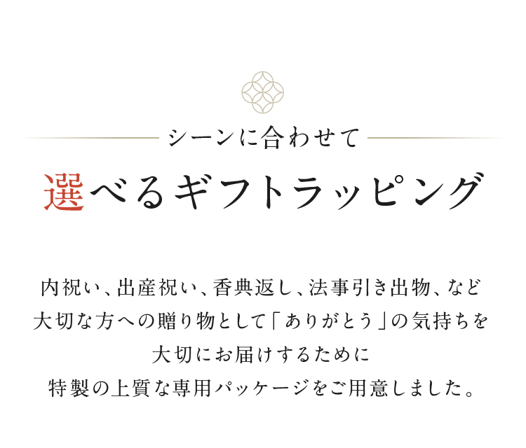 シーンに合わせて　選べるギフトラッピング　別途料金　内祝い、出産祝い、香典返し、法事引き出物、など大切な方への贈り物として「ありがとう」の気持ちを大切にお届けするために特製の上質な専用パッケージをご用意しました。