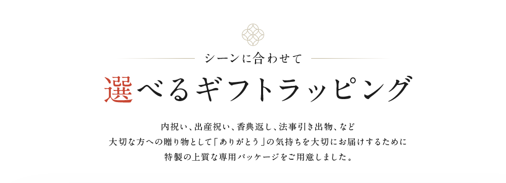 シーンに合わせて　選べるギフトラッピング　別途料金　内祝い、出産祝い、香典返し、法事引き出物、など大切な方への贈り物として「ありがとう」の気持ちを大切にお届けするために特製の上質な専用パッケージをご用意しました。